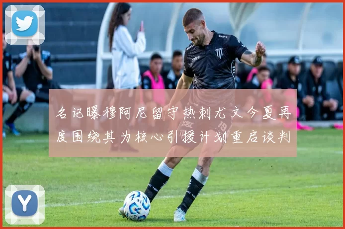 名记曝穆阿尼留守热刺尤文今夏再度围绕其为核心引援计划重启谈判