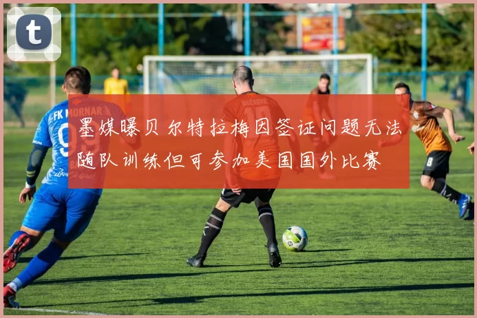 墨媒曝贝尔特拉梅因签证问题无法随队训练但可参加美国国外比赛